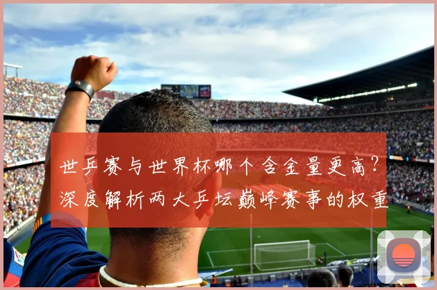 世乒赛与世界杯哪个含金量更高？深度解析两大乒坛巅峰赛事的权重与影响