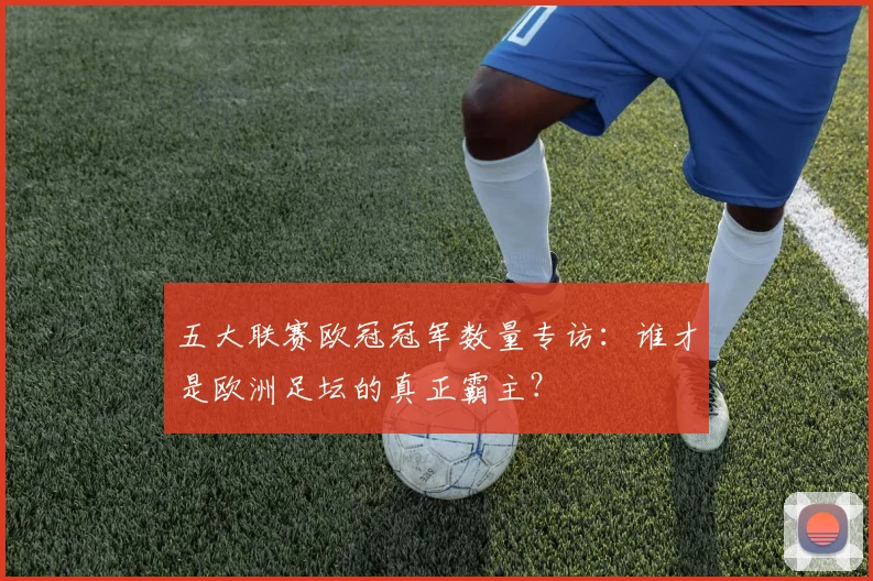 五大联赛欧冠冠军数量专访:谁才是欧洲足坛的真正霸主?