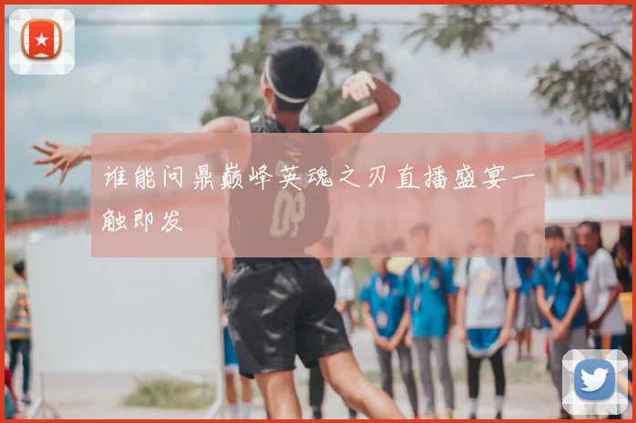 谁能问鼎巅峰英魂之刃直播盛宴一触即发