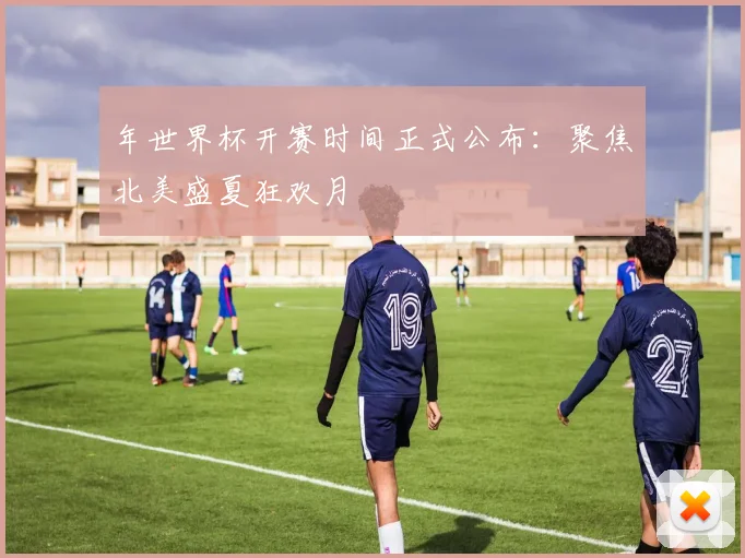 年世界杯开赛时间正式公布：聚焦北美盛夏狂欢月