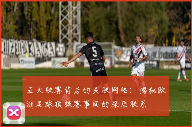 五大联赛背后的关联网络：揭秘欧洲足球顶级赛事间的深层联系
