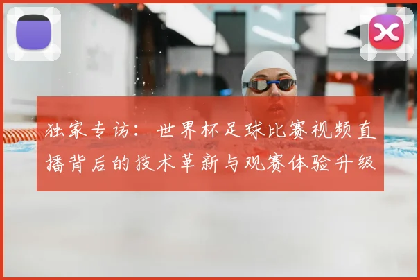 独家专访：世界杯足球比赛视频直播背后的技术革新与观赛体验升级