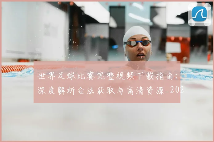 世界足球比赛完整视频下载指南：深度解析合法获取与高清资源_20260609201503