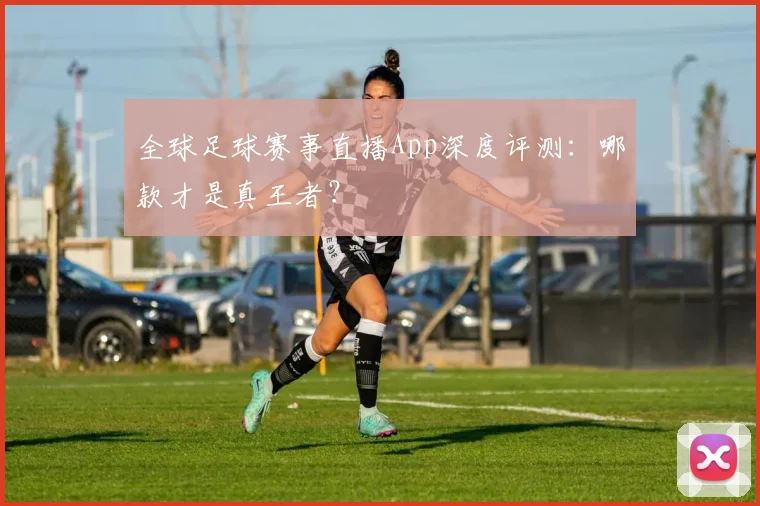 全球足球赛事直播App深度评测:哪款才是真王者?