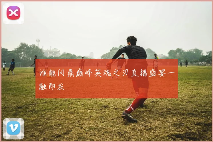谁能问鼎巅峰英魂之刃直播盛宴一触即发
