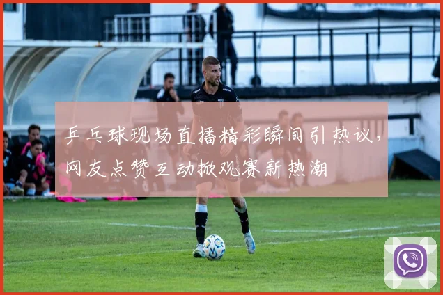 乒乓球现场直播精彩瞬间引热议，网友点赞互动掀观赛新热潮